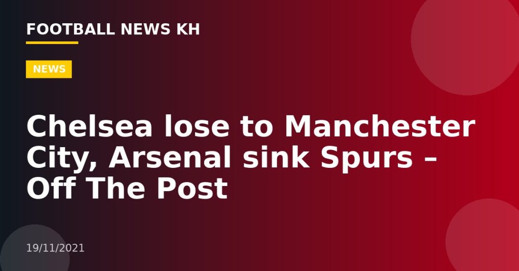 Chelsea lose to Manchester City, Arsenal sink Spurs – Off The Post