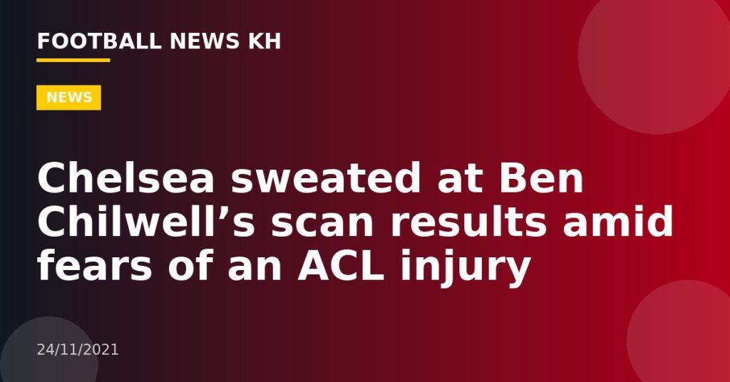 Chelsea sweated at Ben Chilwell’s scan results amid fears of an ACL injury