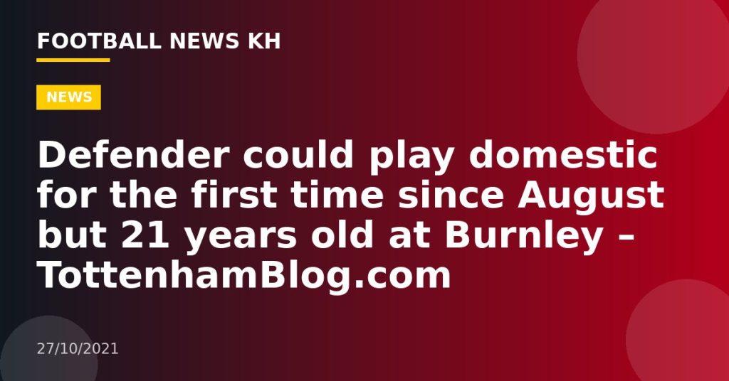 Defender could play domestic for the first time since August but 21 years old at Burnley – TottenhamBlog.com