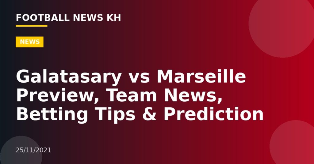 Galatasary vs Marseille Preview, Team News, Betting Tips & Prediction