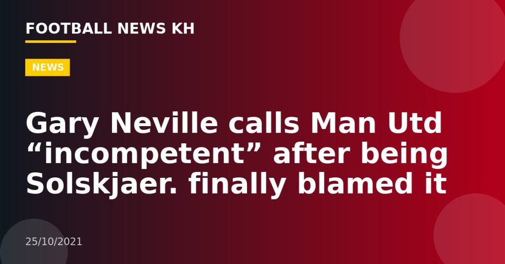 Gary Neville calls Man Utd “incompetent” after being Solskjaer.  finally blamed it