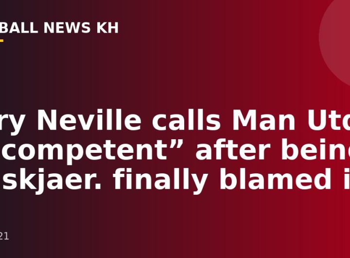 Gary Neville calls Man Utd “incompetent” after being Solskjaer.  finally blamed it