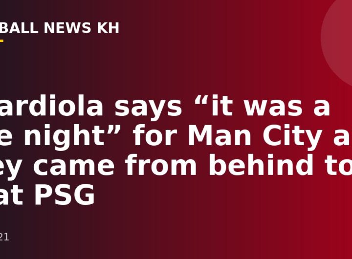 Guardiola says “it was a fine night” for Man City as they came from behind to beat PSG