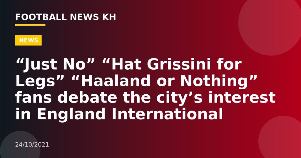 “Just No” “Hat Grissini for Legs” “Haaland or Nothing” fans debate the city’s interest in England International