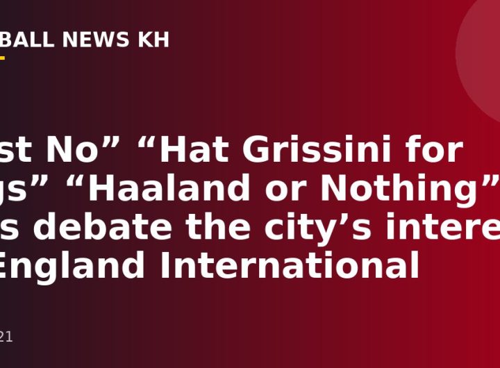 “Just No” “Hat Grissini for Legs” “Haaland or Nothing” fans debate the city’s interest in England International