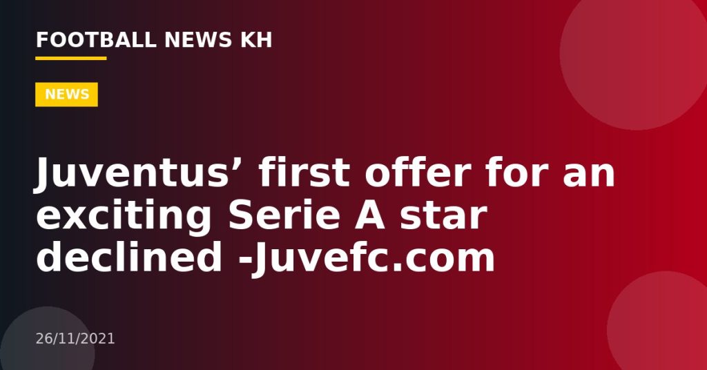 Juventus’ first offer for an exciting Serie A star declined -Juvefc.com