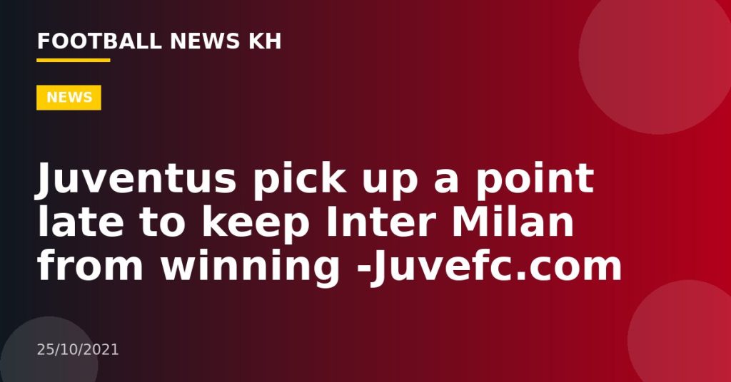 Juventus pick up a point late to keep Inter Milan from winning -Juvefc.com