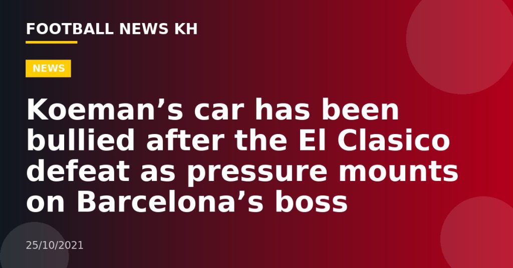 Koeman’s car has been bullied after the El Clasico defeat as pressure mounts on Barcelona’s boss