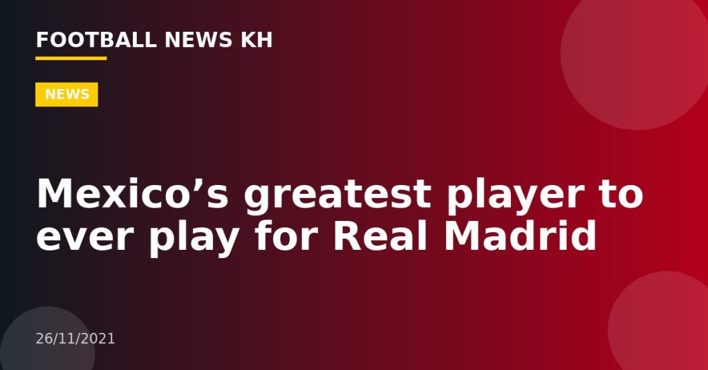 Mexico’s greatest player to ever play for Real Madrid