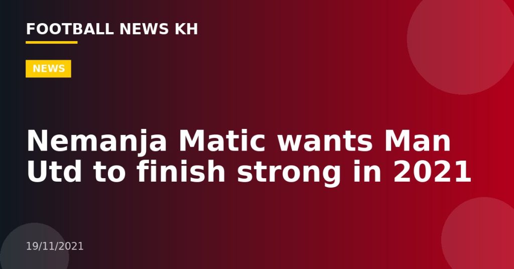 Nemanja Matic wants Man Utd to finish strong in 2021