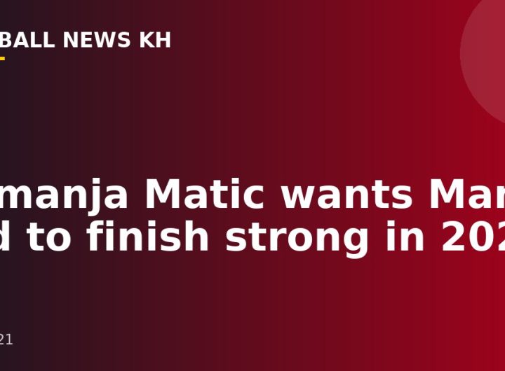 Nemanja Matic wants Man Utd to finish strong in 2021