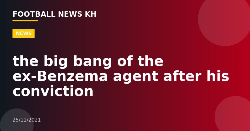 the big bang of the ex-Benzema agent after his conviction