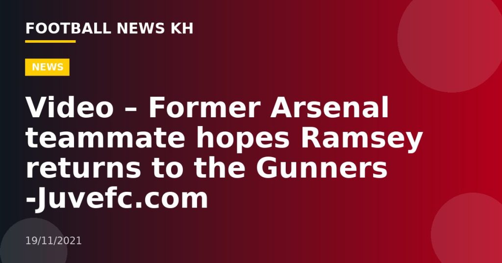 Video – Former Arsenal teammate hopes Ramsey returns to the Gunners -Juvefc.com